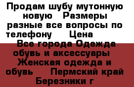 Продам шубу мутонную новую . Размеры разные,все вопросы по телефону.  › Цена ­ 10 000 - Все города Одежда, обувь и аксессуары » Женская одежда и обувь   . Пермский край,Березники г.